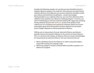 Brand Influencers

WOMMA 2013
Consider the following example. Let's say that you have decided to launch a
celebrity influencer program. You made this choice because you determined a
celebrity influencer best addresses your business objectives and aligns to both
your industry and brand level considerations - and you have budget.
Having decided to use a celebrity influencer, you must then determine which
celebrity is best suited for your influencer marketing program. To do this, you
need a methodology to rank each potential celebrity. We suggest documenting
the key attributes (found in the Attributes section of this guide) of each
celebrity you are considering and evaluate the attributes against your brand
and program goals. All of the quantities of these attributes can be used to
assess multiple celebrities to indicate potential to influence.
Shifting now to measurement of actual, observed influence, practitioners
typically measure the spread of influence or the outcome of actual influence.
This is in contrast to the initiation of influence. There are several methodologies
for measuring actual, observed influence. The two most prominent are:
1. Metrics attribution back to the influencer or cohort using web analytics,
unique URL tracking and campaign codes
2. Observing changes in activity or attitude before and after a program or in
absence of a program

Page 17 of 42

 