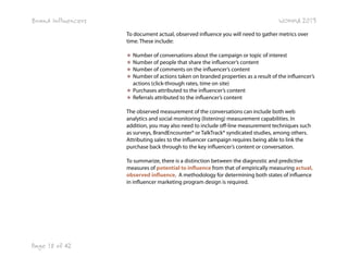 Brand Influencers

WOMMA 2013
To document actual, observed influence you will need to gather metrics over
time. These include:
★ Number of conversations about the campaign or topic of interest
★ Number of people that share the influencer’s content
★ Number of comments on the influencer’s content
★ Number of actions taken on branded properties as a result of the influencer’s
actions (click-through rates, time on site)
★ Purchases attributed to the influencer’s content
★ Referrals attributed to the influencer’s content
The observed measurement of the conversations can include both web
analytics and social monitoring (listening) measurement capabilities. In
addition, you may also need to include off-line measurement techniques such
as surveys, BrandEncounter® or TalkTrack® syndicated studies, among others.
Attributing sales to the influencer campaign requires being able to link the
purchase back through to the key influencer’s content or conversation.
To summarize, there is a distinction between the diagnostic and predictive
measures of potential to influence from that of empirically measuring actual,
observed influence. A methodology for determining both states of influence
in influencer marketing program design is required.

Page 18 of 42

 