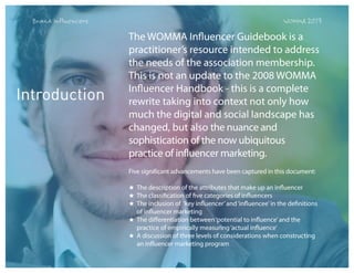 Brand Influencers

Introduction

WOMMA 2013

The WOMMA Influencer Guidebook is a
practitioner’s resource intended to address
the needs of the association membership.
This is not an update to the 2008 WOMMA
Influencer Handbook - this is a complete
rewrite taking into context not only how
much the digital and social landscape has
changed, but also the nuance and
sophistication of the now ubiquitous
practice of influencer marketing.
Five significant advancements have been captured in this document:
★ The description of the attributes that make up an influencer
★ The classification of five categories of influencers
★ The inclusion of ‘key influencer’ and ‘influencee’ in the definitions
of influencer marketing
★ The differentiation between ‘potential to influence’ and the
practice of empirically measuring ‘actual influence’
★ A discussion of three levels of considerations when constructing
an influencer marketing program

 