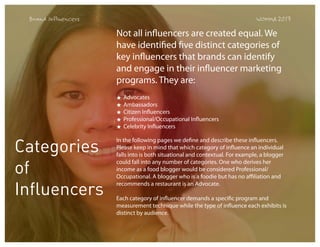 Brand Influencers

WOMMA 2013

Not all influencers are created equal. We
have identified five distinct categories of
key influencers that brands can identify
and engage in their influencer marketing
programs. They are:
★
★
★
★
★

Categories
of
Influencers

Advocates
Ambassadors
Citizen Influencers
Professional/Occupational Influencers
Celebrity Influencers

In the following pages we define and describe these influencers.
Please keep in mind that which category of influence an individual
falls into is both situational and contextual. For example, a blogger
could fall into any number of categories. One who derives her
income as a food blogger would be considered Professional/
Occupational. A blogger who is a foodie but has no affiliation and
recommends a restaurant is an Advocate.
Each category of influencer demands a specific program and
measurement technique while the type of influence each exhibits is
distinct by audience.

 