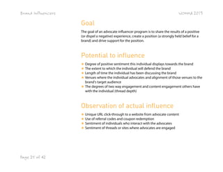 Brand Influencers

WOMMA 2013

Goal
The goal of an advocate influencer program is to share the results of a positive
(or dispel a negative) experience, create a position (a strongly held belief for a
brand) and drive support for the position.

Potential to influence
★ Degree of positive sentiment this individual displays towards the brand
★ The extent to which the individual will defend the brand
★ Length of time the individual has been discussing the brand
★ Venues where the individual advocates and alignment of those venues to the
brand's target audience
★ The degrees of two way engagement and content engagement others have
with the individual (thread depth)

Observation of actual influence
★ Unique URL click-through to a website from advocate content
★ Use of referral codes and coupon redemption
★ Sentiment of individuals who interact with the advocates
★ Sentiment of threads or sites where advocates are engaged

Page 25 of 42

 