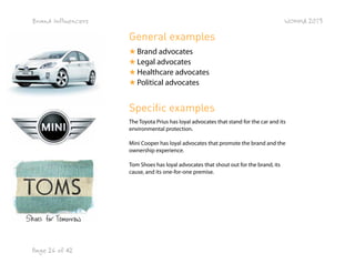 Brand Influencers

WOMMA 2013

General examples
★ Brand advocates
★ Legal advocates
★ Healthcare advocates
★ Political advocates

Specific examples
The Toyota Prius has loyal advocates that stand for the car and its
environmental protection.
Mini Cooper has loyal advocates that promote the brand and the
ownership experience.
Tom Shoes has loyal advocates that shout out for the brand, its
cause, and its one-for-one premise.

Page 26 of 42

 
