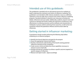 Brand Influencers

WOMMA 2013

Intended use of this guidebook:
This guidebook is intended to be an educational resource for marketers to
better understand the mechanics and metrics of influencer marketing. This
guidebook is not intended to offer industry standards or serve as a definitive
statement on the ‘one right way’ to measure and conduct influencer marketing
programs. Standards develop in industries over many years of productive
debate, refinement and case studies. Additionally, academic research exists and
continues to develop that further clarifies the importance of influencers, their
effectiveness in achieving outcomes and the attributes and characteristics of
individuals or groups suited to achieving those outcomes, as well as how one
would best measure the potential to influence and the actions taken by
influencees.

Getting started in influencer marketing:
A practitioner should consider performing the following steps before
embarking on an influencer program:
★ Identify time-bound objectives and goals for the program
★ Assess the appropriate industry level factors
★ Develop a benchmark understanding of the brand’s existing potential
influencers and those of the competition
★ Create success criteria and determine those capabilities necessary to
measure success empirically
★ Develop and execute a program to achieve a specific outcome targeted to a
specific category of influencers
★ Measure and report results - adjust accordingly

Page 3 of 42

 