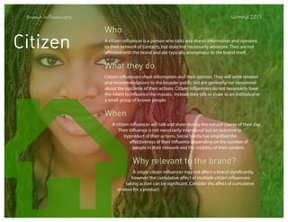 Brand Influencers

Citizen

WOMMA 2013

Who
A citizen influencer is a person who talks and shares information and opinions
to their network of contacts, but does not necessarily advocate. They are not
affiliated with the brand and are typically anonymous to the brand itself.

What they do
Citizen influencers share information and their opinion. They will write reviews
and recommendations to the broader public but are generally not concerned
about the outcome of their actions. Citizen influencers do not necessarily have
the intent to influence the masses; instead they talk or share to an individual or
a small group of known people.

When
A citizen influencer will talk and share during the natural course of their day.
Their influence is not necessarily intentional but an outcome or
byproduct of their actions. Social media has amplified the
effectiveness of their influence depending on the number of
people in their network and the visibility of their content.

Why relevant to the brand?
A single citizen influencer may not affect a brand significantly,
however the cumulative affect of multiple citizen influencers
taking action can be significant. Consider the affect of cumulative
reviews for a product.

 