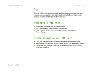 Brand Influencers

WOMMA 2013

Goal
A citizen influencer program intends to use local conversations and efforts to
increase recommendations, referrals, and ultimately the brand's sales - or to
increase awareness and further the brand's cause.

Potential to influence
★ Ratings and reviews written by the individual
★ The individual’s use of social networks and email
★ Posts and comments on non-branded venues such as blogs and
Facebook pages

Observation of actual influence
★ Links, click-throughs or purchase attribution from ratings and reviews
★ Web analytics that attribute sharing button activity to actions taken on a site
★ Partnership with third-party scoring companies to design and attribute
influencer programs

Page 31 of 42

 