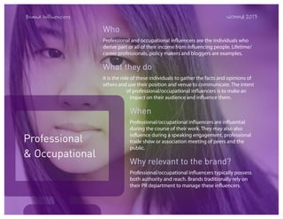 Brand Influencers

WOMMA 2013

Who
Professional and occupational influencers are the individuals who
derive part or all of their income from influencing people. Lifetime/
career professionals, policy makers and bloggers are examples.

What they do
It is the role of these individuals to gather the facts and opinions of
others and use their position and venue to communicate. The intent
of professional/occupational influencers is to make an
impact on their audience and influence them.

When

Professional
& Occupational

Professional/occupational influencers are influential
during the course of their work. They may also also
influence during a speaking engagement, professional
trade show or association meeting of peers and the
public.

Why relevant to the brand?
Professional/occupational influencers typically possess
both authority and reach. Brands traditionally rely on
their PR department to manage these influencers.

 