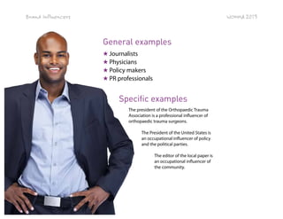 Brand Influencers

WOMMA 2013

General examples
★ Journalists
★ Physicians
★ Policy makers
★ PR professionals

Specific examples
The president of the Orthopaedic Trauma
Association is a professional influencer of
orthopaedic trauma surgeons.
The President of the United States is
an occupational influencer of policy
and the political parties.
The editor of the local paper is
an occupational influencer of
the community.

Page 35 of 42

 