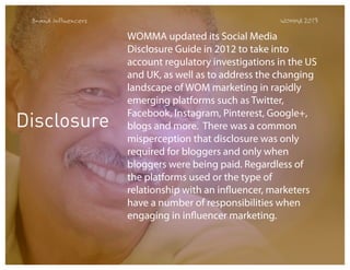 Brand Influencers

Disclosure

WOMMA 2013

WOMMA updated its Social Media
Disclosure Guide in 2012 to take into
account regulatory investigations in the US
and UK, as well as to address the changing
landscape of WOM marketing in rapidly
emerging platforms such as Twitter,
Facebook, Instagram, Pinterest, Google+,
blogs and more.  There was a common
misperception that disclosure was only
required for bloggers and only when
bloggers were being paid. Regardless of
the platforms used or the type of
relationship with an influencer, marketers
have a number of responsibilities when
engaging in influencer marketing.

 