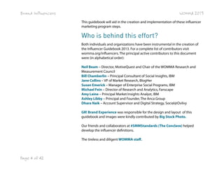 Brand Influencers

WOMMA 2013
This guidebook will aid in the creation and implementation of these influencer
marketing program steps.

Who is behind this effort?
Both individuals and organizations have been instrumental in the creation of
the Influencer Guidebook 2013. For a complete list of contributors visit
womma.org/influencers. The principal active contributors to this document
were (in alphabetical order):
Neil Beam – Director, MotiveQuest and Chair of the WOMMA Research and
Measurement Council
Bill Chamberlin – Principal Consultant of Social Insights, IBM
Jane Collins – VP of Market Research, BlogHer
Susan Emerick – Manager of Enterprise Social Programs, IBM
Michael Fein – Director of Research and Analytics, Fanscape
Amy Laine – Principal Market Insights Analyst, IBM
Ashley Libby – Principal and Founder, The Anca Group
Dhara Naik – Account Supervisor and Digital Strategy, Social@Ovilvy
GR! Brand Experience was responsible for the design and layout  of this  
guidebook and images were kindly contributed by Big Stock Photo.
Our friends and collaborators at #SMMStandards (The Conclave) helped
develop the influencer definitions.
The tireless and diligent WOMMA staff.

Page 4 of 42

 