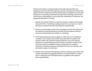 Brand Influencers

WOMMA 2013
Brands must institute a company-wide social media policy for their own
employees and ensure that their agencies, partners, networks and vendors have
policies that are in alignment with the brand’s policy or guidelines ensuring that
influencers are educated, monitored and supervised accordingly. Furthermore,
brands have a responsibility to ensure that their relationships to influencers are
adequately disclosed in five ways.
1. Brands must educate influencers, agencies, partners, networks and vendors
they work with on marketing campaigns about the circumstances in which
disclosure is required and what that disclosure could look like.
2. Brands must reasonably monitor their campaigns to ensure that influencers
are making the required disclosures and that claims by agents and thirdparties are substantiated and not false or misleading.
3. If the required disclosures do not appear or claims are not in compliance,
marketers must employ commercially reasonable efforts to address the
situation, which may range from having influencers insert the required
disclosures to requesting they pull the content in question. Brands should
also have a policy or guidelines in place to deal with non-compliant
influencers including ‘compliance training’ for first-time non-disclosers and
dismissal for repeat non-disclosers.
4. Brands must ensure that their agencies, partners, networks and vendors who
may be responsible for engaging influencers on their behalf have a policy
that is in alignment with the brand’s policy or guidelines with regard to
these responsibilities.

Page 40 of 42

 