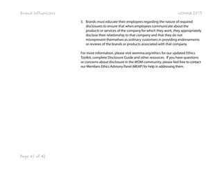 Brand Influencers

WOMMA 2013
5. Brands must educate their employees regarding the nature of required
disclosures to ensure that when employees communicate about the
products or services of the company for which they work, they appropriately
disclose their relationship to that company and that they do not
misrepresent themselves as ordinary customers in providing endorsements
or reviews of the brands or products associated with that company.
For more information, please visit womma.org/ethics for our updated Ethics
Toolkit, complete Disclosure Guide and other resources.  If you have questions
or concerns about disclosure in the WOM community, please feel free to contact
our Members Ethics Advisory Panel (MEAP) for help in addressing them.

Page 41 of 42

 