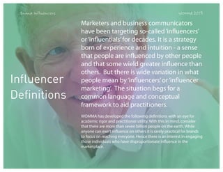 Brand Influencers

Influencer
Definitions

WOMMA 2013

Marketers and business communicators
have been targeting so-called ‘influencers’
or ‘influentials’ for decades. It is a strategy
born of experience and intuition - a sense
that people are influenced by other people
and that some wield greater influence than
others.  But there is wide variation in what
people mean by ‘influencers’ or ‘influencer
marketing’. The situation begs for a
common language and conceptual
framework to aid practitioners.
WOMMA has developed the following definitions with an eye for
academic rigor and practitioner utility. With this in mind, consider
that there are more than seven billion people on the earth. While
anyone can exert influence on others it is rarely practical for brands
to focus on reaching everyone. Hence there is an interest in engaging
those individuals who have disproportionate influence in the
marketplace.

 