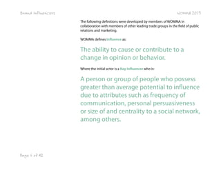 Brand Influencers

WOMMA 2013
The following definitions were developed by members of WOMMA in
collaboration with members of other leading trade groups in the field of public
relations and marketing.
WOMMA defines Influence as:

The ability to cause or contribute to a
change in opinion or behavior.
Where the initial actor is a Key Influencer who is:

A person or group of people who possess
greater than average potential to influence
due to attributes such as frequency of
communication, personal persuasiveness
or size of and centrality to a social network,
among others.

Page 6 of 42

 