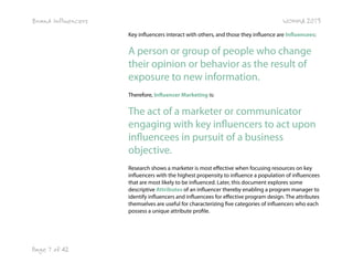 Brand Influencers

WOMMA 2013
Key influencers interact with others, and those they influence are Influencees:

A person or group of people who change
their opinion or behavior as the result of
exposure to new information.
Therefore, Influencer Marketing is:

The act of a marketer or communicator
engaging with key influencers to act upon
influencees in pursuit of a business
objective.
Research shows a marketer is most effective when focusing resources on key
influencers with the highest propensity to influence a population of influencees
that are most likely to be influenced. Later, this document explores some
descriptive Attributes of an influencer thereby enabling a program manager to
identify influencers and influencees for effective program design. The attributes
themselves are useful for characterizing five categories of influencers who each
possess a unique attribute profile.

Page 7 of 42

 