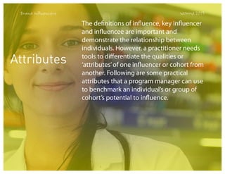Brand Influencers

Attributes

WOMMA 2013

The definitions of influence, key influencer
and influencee are important and
demonstrate the relationship between
individuals. However, a practitioner needs
tools to differentiate the qualities or
‘attributes’ of one influencer or cohort from
another. Following are some practical
attributes that a program manager can use
to benchmark an individual’s or group of
cohort’s potential to influence.

 