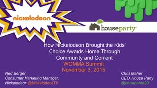 How Nickelodeon Brought the Kids’
Choice Awards Home Through
Community and Content
WOMMA Summit
November 3, 2015
Ned Berger
Consumer Marketing Manager,
Nickelodeon @NickelodeonTV
Chris Maher
CEO, House Party
@chrismaher20
 