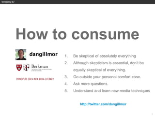 How to consume
     1.   Be skeptical of absolutely everything
     2.   Although skepticism is essential, don’t be
          equally skeptical of everything.
     3.   Go outside your personal comfort zone.
     4.   Ask more questions.
     5.   Understand and learn new media techniques


          http://twitter.com/dangillmor



                                                       21
 