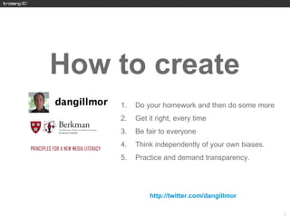 How to create
     1.   Do your homework and then do some more
     2.   Get it right, every time
     3.   Be fair to everyone
     4.   Think independently of your own biases.
     5.   Practice and demand transparency.




          http://twitter.com/dangillmor



                                                    22
 