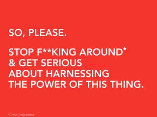 SO, PLEASE.
                         *
STOP F**KING AROUND
& GET SERIOUS
ABOUT HARNESSING
THE POWER OF THIS THING.

*C’mon...