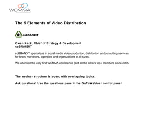 The 5 Elements of Video Distribution Owen Mack, Chief of Strategy & Development coBRANDiT coBRANDiT specializes in social media video production, distribution and consulting services  for brand marketers, agencies, and organizations of all sizes. We attended the very first WOMMA conference (and all the others too), members since 2005. The webinar structure is loose, with overlapping topics. Ask questions! Use the questions pane in the GoToWebinar control panel. 