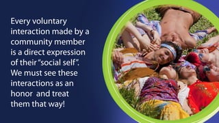 Every voluntary 
interaction made by a 
community member 
is a direct expression 
of their “social self”. 
We must see these 
interactions as an 
honor and treat 
them that way! 
 