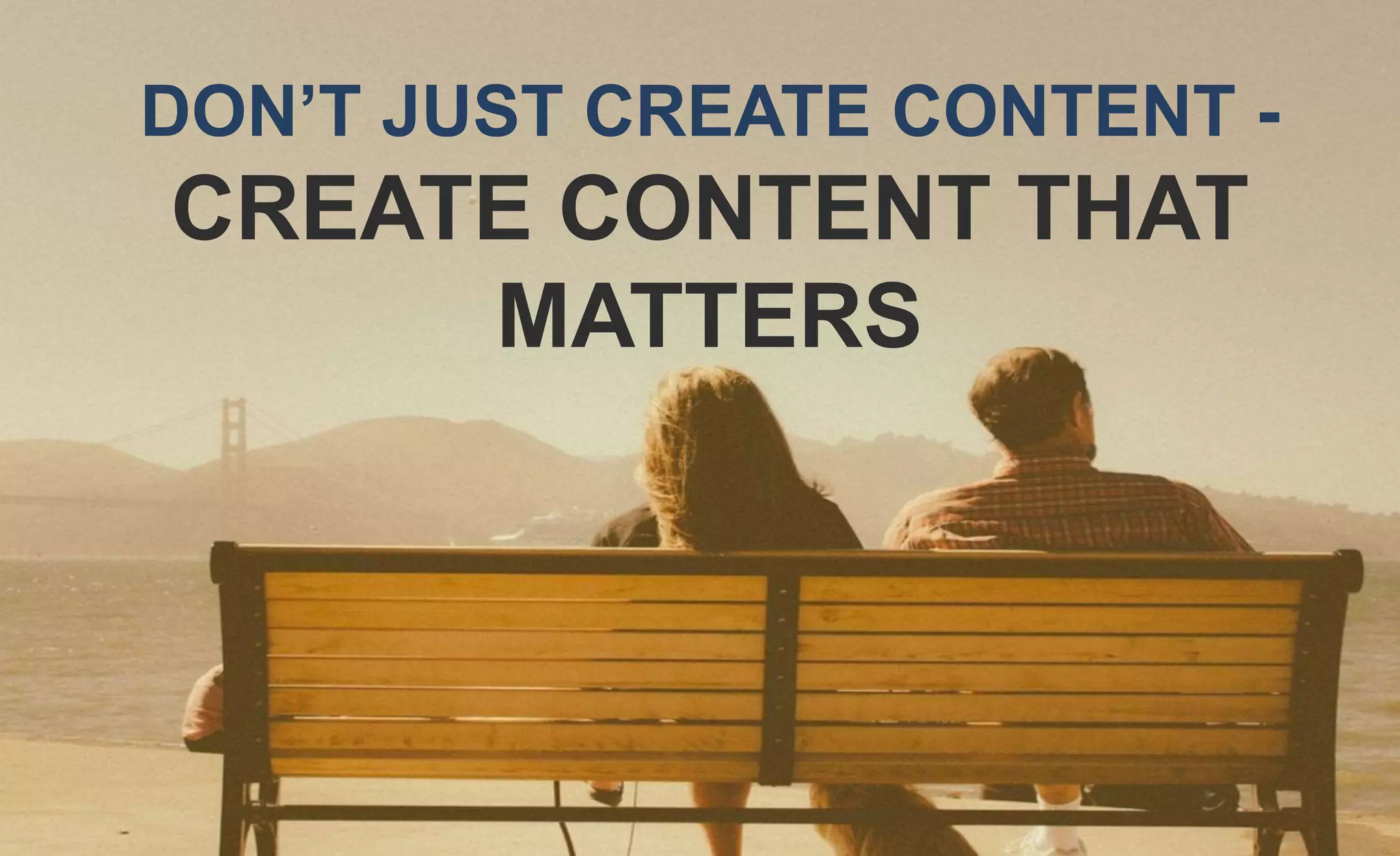 DON’T JUST CREATE CONTENT -
CREATE CONTENT THAT
MATTERS
 