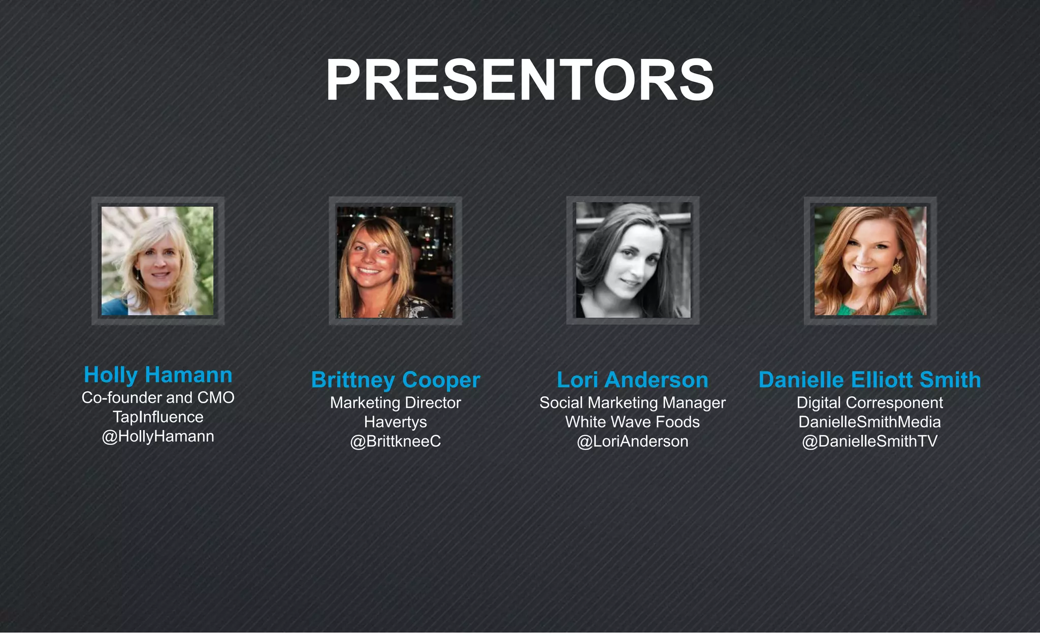 PRESENTORS
Holly Hamann
Co-founder and CMO
TapInfluence
@HollyHamann
Brittney Cooper
Marketing Director
Havertys
@BrittkneeC
Lori Anderson
Social Marketing Manager
White Wave Foods
@LoriAnderson
Danielle Elliott Smith
Digital Corresponent
DanielleSmithMedia
@DanielleSmithTV
 