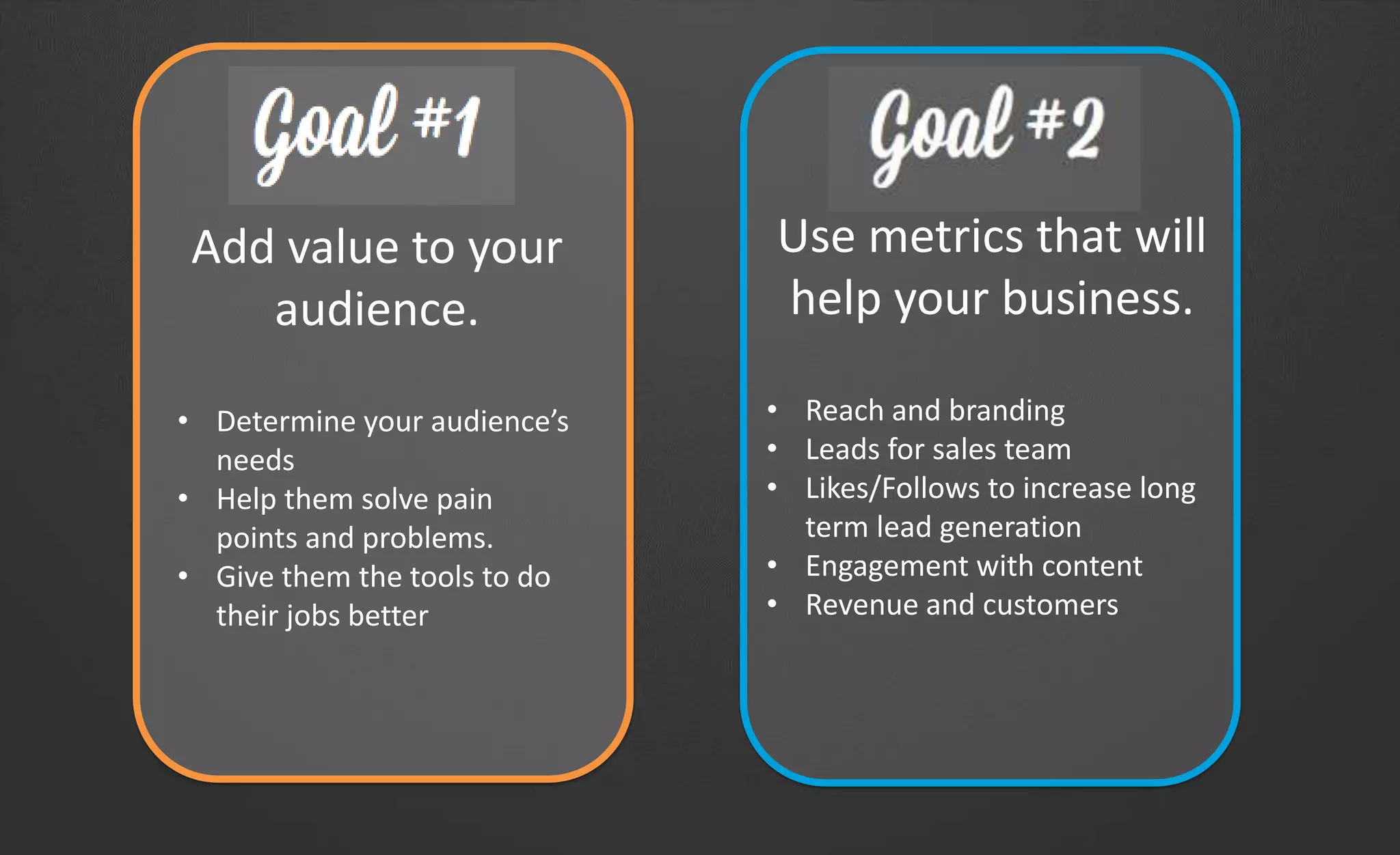 Add value to your
audience.
• Determine your audience’s
needs
• Help them solve pain
points and problems.
• Give them the tools to do
their jobs better
Use metrics that will
help your business.
• Reach and branding
• Leads for sales team
• Likes/Follows to increase long
term lead generation
• Engagement with content
• Revenue and customers
 