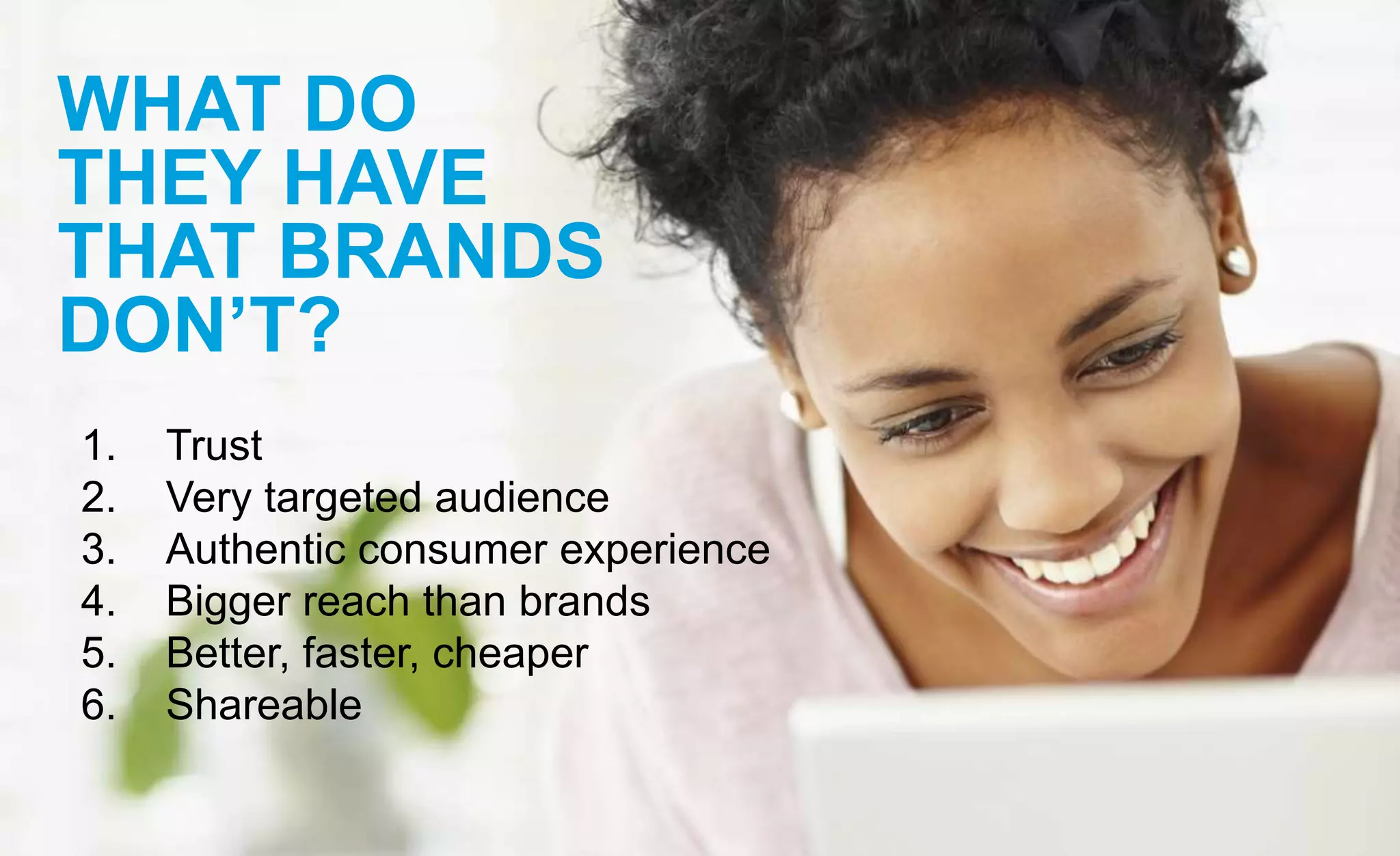 WHAT DO
THEY HAVE
THAT BRANDS
DON’T?
1. Trust
2. Very targeted audience
3. Authentic consumer experience
4. Bigger reach than brands
5. Better, faster, cheaper
6. Shareable
 