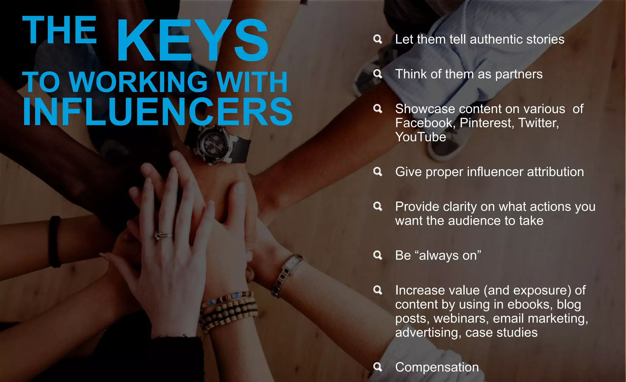 Let them tell authentic stories
Think of them as partners
Showcase content on various of
Facebook, Pinterest, Twitter,
YouTube
Give proper influencer attribution
Provide clarity on what actions you
want the audience to take
Be “always on”
Increase value (and exposure) of
content by using in ebooks, blog
posts, webinars, email marketing,
advertising, case studies
Compensation
THE KEYS
TO WORKING WITH
INFLUENCERS
 
