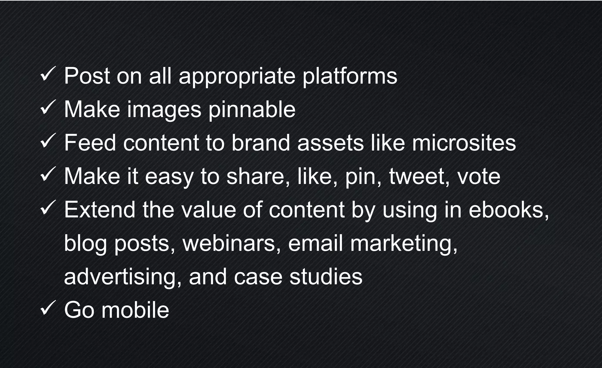  Post on all appropriate platforms
 Make images pinnable
 Feed content to brand assets like microsites
 Make it easy to share, like, pin, tweet, vote
 Extend the value of content by using in ebooks,
blog posts, webinars, email marketing,
advertising, and case studies
 Go mobile
 