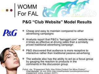 WOMM For FAL P&G “Club Website” Model Results Cheap and easy to maintain compared to other advertising campaigns Analysts report that P&G’s “beinggirl.com” website was 4 times as effective at driving sales than a similarly priced traditional advertising campaign P&G discovered that audience is more receptive to interactive rather than traditional passive advertising The website also has the ability to act as a focus group by gauging the reaction to products in the  comments in the discussion group Pulizzi, Joe. "Engagement Sells: How Online Content Can Move Product."  Chief Marketer . 08 July 2009 <http://chiefmarketer.com/disciplines/online/ engagement_online_content_0227/>.  