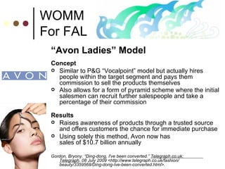 WOMM For FAL “ Avon Ladies” Model Concept Similar to P&G “Vocalpoint” model but actually hires people within the target segment and pays them commission to sell the products themselves Also allows for a form of pyramid scheme where the initial salesmen can recruit further salespeople and take a percentage of their commission   Results Raises awareness of products through a trusted source and offers customers the chance for immediate purchase Using solely this method, Avon now has  sales of $10.7 billion annually  Gordon, Bryony. “Ding-dong, I've been converted.”  Telegraph.co.uk:  Telegraph . 08 July 2009 <http://www.telegraph.co.uk/fashion/  beauty/3359568/Ding-dong-Ive-been-converted.html>.  