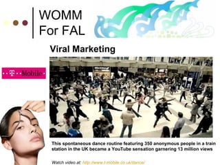 WOMM For FAL Viral Marketing This spontaneous dance routine featuring 350 anonymous people in a train station in the UK became a YouTube sensation garnering 13 million views Watch video at:  http://www.t-mobile.co.uk/dance/ 