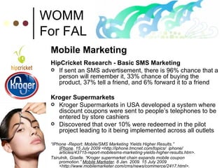 WOMM For FAL Mobile Marketing HipCricket Research - Basic SMS Marketing If sent an SMS advertisement, there is 96% chance that a person will remember it, 33% chance of buying the product, 37% tell a friend, and 6% forward it to a friend Kroger Supermarkets Kroger Supermarkets in USA developed a system where discount coupons were sent to people’s telephones to be entered by store cashiers Discovered that over 10% were redeemed in the pilot project leading to it being implemented across all outlets  “ IPhone -Report: Mobile/SMS Marketing Yields Higher Results.”  IPhone . 15 July 2009 <http://iphone.tmcnet.com/topics/  iphone/  articles/43715-report-mobilesms-marketing-yields-higher-results.htm>. Tsirulnik, Giselle. “Kroger supermarket chain expands mobile coupon  promotion.”  Mobile Marketer . 8 Jan. 2009. 15 July 2009 <http://www.mobilemarketer.com/cms/news/commerce/2417.html>. 