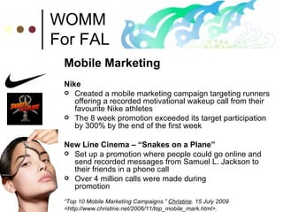 WOMM For FAL Mobile Marketing Nike Created a mobile marketing campaign targeting runners offering a recorded motivational wakeup call from their favourite Nike athletes The 8 week promotion exceeded its target participation by 300% by the end of the first week  New Line Cinema – “Snakes on a Plane” Set up a promotion where people could go online and send recorded messages from Samuel L. Jackson to their friends in a phone call Over 4 million calls were made during  promotion “ Top 10 Mobile Marketing Campaigns.”  Christine . 15 July 2009 <http://www.christine.net/2006/11/top_mobile_mark.html>.  