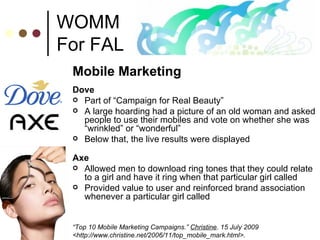 WOMM For FAL Mobile Marketing Dove Part of “Campaign for Real Beauty”  A large hoarding had a picture of an old woman and asked people to use their mobiles and vote on whether she was “wrinkled” or “wonderful” Below that, the live results were displayed  Axe Allowed men to download ring tones that they could relate to a girl and have it ring when that particular girl called Provided value to user and reinforced brand association whenever a particular girl called “ Top 10 Mobile Marketing Campaigns.”  Christine . 15 July 2009 <http://www.christine.net/2006/11/top_mobile_mark.html>.  
