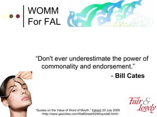 WOMM For FAL “ Don't ever underestimate the power of commonality and endorsement.”    -  Bill Cates “ Quotes on the Value of Word of Mouth.”  Yahoo!  20 July 2009 <http://www.geocities.com/WallStreet/6246/quote6.html>. 