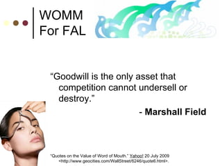 WOMM For FAL “ Goodwill is the only asset that competition cannot undersell or destroy.” -  Marshall Field “ Quotes on the Value of Word of Mouth.”  Yahoo!  20 July 2009 <http://www.geocities.com/WallStreet/6246/quote6.html>. 