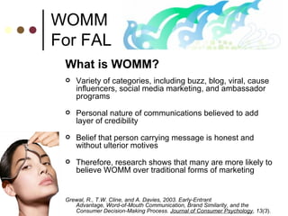 WOMM For FAL What is WOMM? Variety of categories, including buzz, blog, viral, cause influencers, social media marketing, and ambassador programs Personal nature of communications believed to add layer of credibility Belief that person carrying message is honest and without ulterior motives Therefore, research shows that many are more likely to believe WOMM over traditional forms of marketing Grewal, R., T.W. Cline, and A. Davies, 2003. Early-Entrant  Advantage, Word-of-Mouth Communication, Brand Similarity, and the  Consumer Decision-Making Process.  Journal of Consumer Psychology , 13(3 ).   
