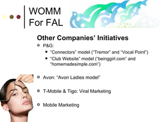 WOMM For FAL Other Companies’ Initiatives P&G:  “ Connectors” model (“Tremor” and “Vocal Point”) “ Club Website” model (“beinggirl.com” and “homemadesimple.com”) Avon: “Avon Ladies model” T-Mobile & Tigo: Viral Marketing Mobile Marketing  