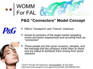 WOMM For FAL P&G “Connectors” Model Concept P&G’s “Vocalpoint” and “Tremor” initiatives Aimed at members of the target market (targeting moms and teens respectively) and recruiting them as “connectors” These people are then given coupons, samples, and the message that the company wants them to share and are asked to distribute them among their social networks “ I Sold It Through The Grapevine.”  BusinessWeek . 08 July 2009 <http://www.businessweek.com/magazine/content/06_22/b3986060.htm>. 