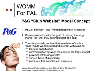 WOMM For FAL P&G “Club Website” Model Concept P&G’s “beinggirl” and “homemadesimple” initiatives Created websites with the goal of making the target market feel that they belong to part of a club  The sites provide content that members of such a “club” would want to read and interact with such as:  learning opportunities  communication between members of the target market providing interesting articles various types of multimedia numerous free samples and discounts “ About Beinggirl.”  Beinggirl.com - For Girls, By Girls . 08 July 2009 <http://www.beinggirl.net/en_US/aboutbeinggirl.jsp>. 