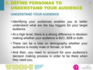UNDERSTAND YOUR AUDIENCE
23
2. DEFINE PERSONAS TO
UNDERSTAND YOUR AUDIENCE
• Identifying your audiences enables you to better
understand what are the key triggers for your target
audience.
• At a high level, there is a strong difference in decision
making whether your audience is B2C, B2B or both.
• There can be a bias on demography whether your
audience is mostly male or female, or both.
• And then, you need to account for your audience’s
decision making process in order to be there when
they need you.
 