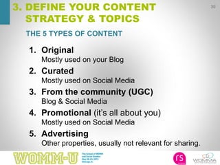 30
3. DEFINE YOUR CONTENT
STRATEGY & TOPICS
THE 5 TYPES OF CONTENT
1. Original
Mostly used on your Blog
2. Curated
Mostly used on Social Media
3. From the community (UGC)
Blog & Social Media
4. Promotional (it’s all about you)
Mostly used on Social Media
5. Advertising
Other properties, usually not relevant for sharing.
 