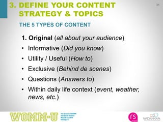 31
3. DEFINE YOUR CONTENT
STRATEGY & TOPICS
1. Original (all about your audience)
• Informative (Did you know)
• Utility / Useful (How to)
• Exclusive (Behind de scenes)
• Questions (Answers to)
• Within daily life context (event, weather,
news, etc.)
THE 5 TYPES OF CONTENT
 