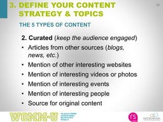32
3. DEFINE YOUR CONTENT
STRATEGY & TOPICS
2. Curated (keep the audience engaged)
• Articles from other sources (blogs,
news, etc.)
• Mention of other interesting websites
• Mention of interesting videos or photos
• Mention of interesting events
• Mention of interesting people
• Source for original content
THE 5 TYPES OF CONTENT
 