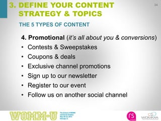 34
3. DEFINE YOUR CONTENT
STRATEGY & TOPICS
4. Promotional (it’s all about you & conversions)
• Contests & Sweepstakes
• Coupons & deals
• Exclusive channel promotions
• Sign up to our newsletter
• Register to our event
• Follow us on another social channel
THE 5 TYPES OF CONTENT
 