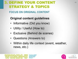 45
3. DEFINE YOUR CONTENT
STRATEGY & TOPICS
FOCUS ON ORIGINAL CONTENT
Original content guidelines
• Informative (Did you know)
• Utility / Useful (How to)
• Exclusive (Behind de scenes)
• Questions (Answers to)
• Within daily life context (event, weather,
news, etc.)
 