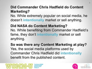 5
Did Commander Chris Hadfield do Content
Marketing?
No. While extremely popular on social media, he
doesn’t intentionally market or sell anything.
Did NASA do Content Marketing?
No. While benefiting from Commander Hadfield’s
fame, they don’t intentionally market or sell
anything.
So was there any Content Marketing at play?
Yes, the social media platforms used by
Commander Chris Hadfield did intentionally
benefit from the published content.
 